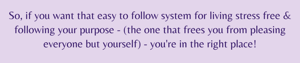 the words - So, if you want that easy to follow system for living stress free & following your purpose - (the one that frees you from pleasing everyone but yourself) - you're in the right place